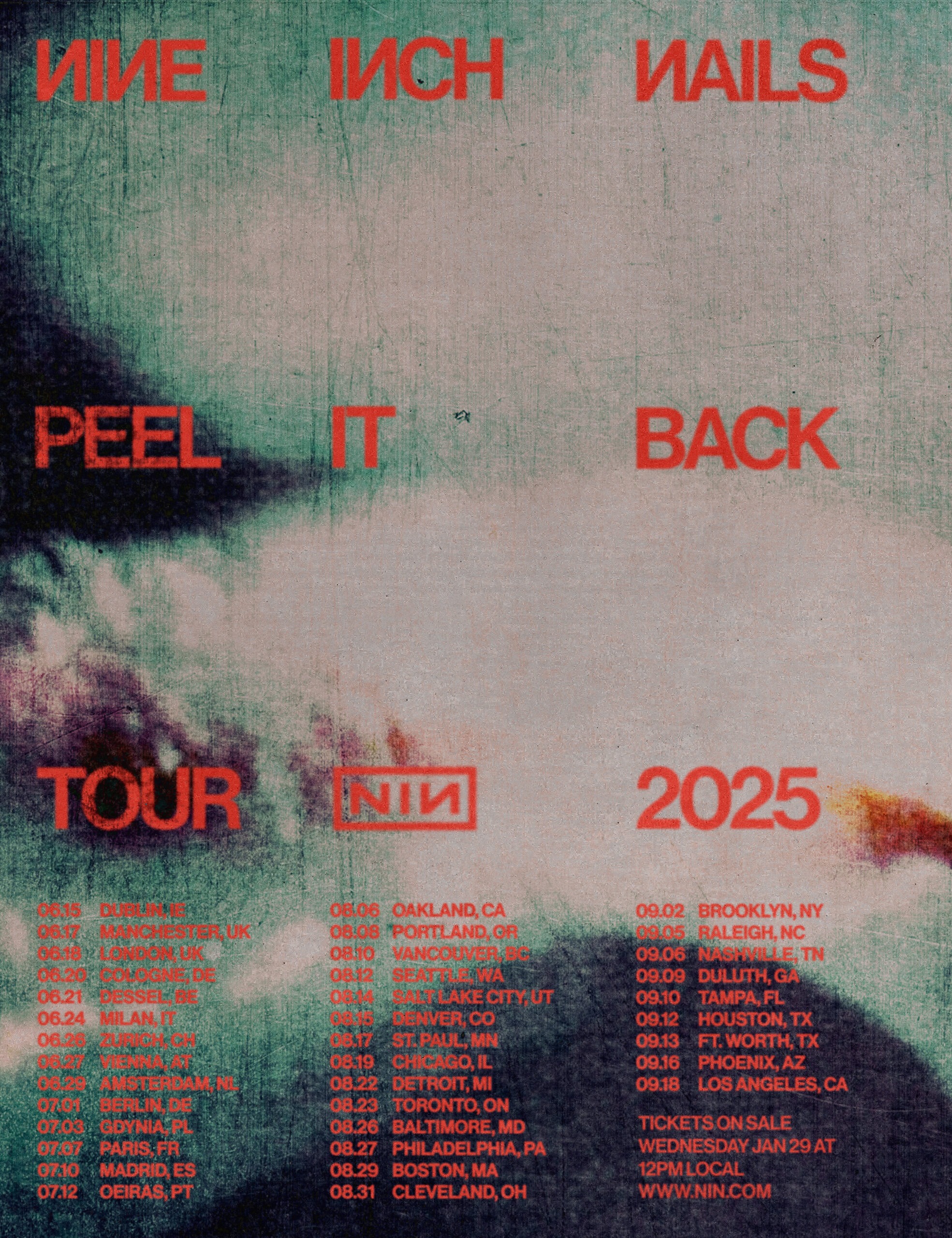 NINE INCH NAILS PEEL IT BACK TOUR 2025 TICKETS ON SALE WEDNESDAY JANUARY 29TH 12PM LOCAL TIME JUNE 15 | DUBLIN, IE JUNE 17 | MANCHESTER, UK JUNE 18 | LONDON, UK JUNE 20 | COLOGNE, DE JUNE 21 | DESSEL, BE GRASPOP METAL MEETING JUNE 24 | MILAN, IT JUNE 26 | ZURICH, CH JUNE 27 | VIENNA, AT JUNE 29 | AMSTERDAM, NL JULY 01 | BERLIN, DE JULY 03 | GDYNIA, PL OPEN’ER JULY 07 | PARIS, FR JULY 10 | MADRID, ES MAD COOL FESTIVAL JULY 12 | OEIRAS, PT NOS ALIVE AUGUST 06 | OAKLAND, CA AUGUST 08 | PORTLAND, OR AUGUST 10 | VANCOUVER, BC AUGUST 12 | SEATTLE, WA AUGUST 14 | SALT LAKE CITY, UT AUGUST 15 | DENVER, CO AUGUST 17 | SAINT PAUL, MN AUGUST 19 | CHICAGO, IL AUGUST 22 | DETROIT, MI AUGUST 23 | TORONTO, ON AUGUST 26 | BALTIMORE, MD AUGUST 27 | PHILADELPHIA, PA AUGUST 29 | BOSTON, MA AUGUST 31 | CLEVELAND, OH SEPTEMBER 02 | BROOKLYN, NY SEPTEMBER 05 | RALEIGH, NC SEPTEMBER 06 | NASHVILLE, TN SEPTEMBER 09 | DULUTH, GA SEPTEMBER 10 | TAMPA, FL SEPTEMBER 12 | HOUSTON, TX SEPTEMBER 13 | FORT WORTH, TX SEPTEMBER 16 | PHOENIX, AZ SEPTEMBER 18 | LOS ANGELES, CA